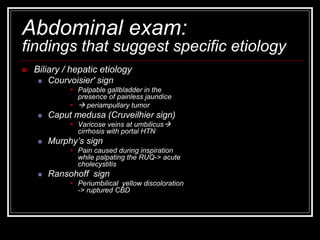 Abdominal exam:
findings that suggest specific etiology
 Biliary / hepatic etiology
 Courvoisier' sign
 Palpable gallbladder in the
presence of painless jaundice
  periampullary tumor
 Caput medusa (Cruveilhier sign)
 Varicose veins at umbilicus
cirrhosis with portal HTN
 Murphy’s sign
 Pain caused during inspiration
while palpating the RUQ-> acute
cholecystitis
 Ransohoff sign
 Periumbilical yellow discoloration
-> ruptured CBD
 