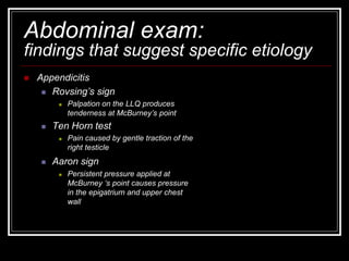 Abdominal exam:
findings that suggest specific etiology
 Appendicitis
 Rovsing’s sign
 Palpation on the LLQ produces
tenderness at McBurney’s point
 Ten Horn test
 Pain caused by gentle traction of the
right testicle
 Aaron sign
 Persistent pressure applied at
McBurney ‘s point causes pressure
in the epigatrium and upper chest
wall
 