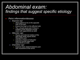 Abdominal exam:
findings that suggest specific etiology
 Pelvic inflammation/abscess
 Iliopsoas sign
 Allow patient to lie on the opposite
side of the pain
 Extend the thigh on the affected side
 This should cause pain if there is
irritation of the iliopsoas muscle
(seen with appendicitis as well)
 Obturator sign
 Flexion and internal rotation of the
right thigh while supine elicits
hypogastric pain
 Indicates irritation of obturator
internus muscle (seen with
appendicitis as well)
 Chandelier sign
 Extreme lower abdominal/pelvic pain
with movement of the cervix
 