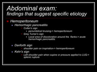 Abdominal exam:
findings that suggest specific etiology
 Hemoperitoneum
 Hemorrhagic pancreatitis
 Cullen’s sign
 periumbilical bruising-> hemoperitoneum
 Grey Turner’s sign
 Local area of discoloration around the flanks-> acute
hemorrhagic pancreatitis
 Danforth sign
 shoulder pain on inspiration-> hemoperitoneum
 Kehr’s sign
 Left shoulder pain when supine or pressure applied to LUQ->
splenic rupture
 