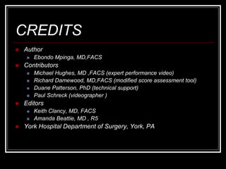 CREDITS
 Author
 Ebondo Mpinga, MD,FACS
 Contributors
 Michael Hughes, MD ,FACS (expert performance video)
 Richard Damewood, MD,FACS (modified score assessment tool)
 Duane Patterson, PhD (technical support)
 Paul Schreck (videographer )
 Editors
 Keith Clancy, MD, FACS
 Amanda Beattie, MD , R5
 York Hospital Department of Surgery, York, PA
 