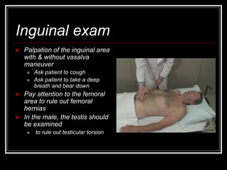 Inguinal exam
 Palpation of the inguinal area
with & without vasalva
maneuver
 Ask patient to cough
 Ask patient to take a deep
breath and bear down
 Pay attention to the femoral
area to rule out femoral
hernias
 In the male, the testis should
be examined
 to rule out testicular torsion
 