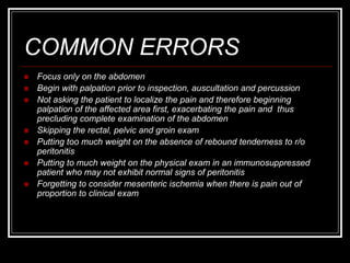 COMMON ERRORS
 Focus only on the abdomen
 Begin with palpation prior to inspection, auscultation and percussion
 Not asking the patient to localize the pain and therefore beginning
palpation of the affected area first, exacerbating the pain and thus
precluding complete examination of the abdomen
 Skipping the rectal, pelvic and groin exam
 Putting too much weight on the absence of rebound tenderness to r/o
peritonitis
 Putting to much weight on the physical exam in an immunosuppressed
patient who may not exhibit normal signs of peritonitis
 Forgetting to consider mesenteric ischemia when there is pain out of
proportion to clinical exam
 