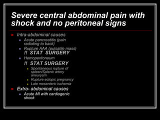 Severe central abdominal pain with
shock and no peritoneal signs
 Intra-abdominal causes
 Acute pancreatitis (pain
radiating to back)
 Rupture AAA (pulsatile mass)
!! STAT SURGERY
 Hemoperitoneum
!! STAT SURGERY
 Spontaneous rupture of
spleen/Splenic artery
aneurysm
 Rupture ectopic pregnancy
 Late mesenteric ischemia
 Extra- abdominal causes
 Acute MI with cardiogenic
shock
 