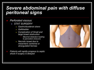 Severe abdominal pain with diffuse
peritoneal signs
 Perforated viscous
 STAT SURGERY
 Gastric/duodenal ulcers
 Gallbladder
 Complication of Small and
large bowel obstruction
 Maximal distention leading
to peroration (Cecum)
 Necrotic bowel due to
mesenteric ischemia or
strangulated hernias
 Patients will rapidly progress to septic
shock if surgery is delayed
 