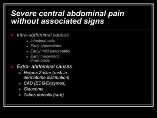 Severe central abdominal pain
without associated signs
 Intra-abdominal causes
 Intestinal colic
 Early appendicitis
 Early/ mild pancreatitis
 Early mesenteric
thrombosis
 Extra- abdominal causes
 Herpes Zoster (rash in
dermatome distribution)
 CAD (ECG/Enzymes)
 Glaucoma
 Tabes dorsalis (rare)
 