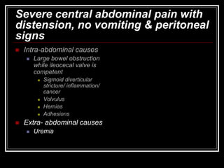 Severe central abdominal pain with
distension, no vomiting & peritoneal
signs
 Intra-abdominal causes
 Large bowel obstruction
while ileocecal valve is
competent
 Sigmoid diverticular
stricture/ inflammation/
cancer
 Volvulus
 Hernias
 Adhesions
 Extra- abdominal causes
 Uremia
 