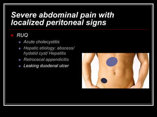 Severe abdominal pain with
localized peritoneal signs
 RUQ
 Acute cholecystitis
 Hepatic etiology: abscess/
hydatid cyst/ Hepatitis
 Retrocecal appendicitis
 Leaking duodenal ulcer
 