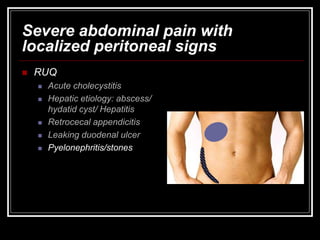 Severe abdominal pain with
localized peritoneal signs
 RUQ
 Acute cholecystitis
 Hepatic etiology: abscess/
hydatid cyst/ Hepatitis
 Retrocecal appendicitis
 Leaking duodenal ulcer
 Pyelonephritis/stones
 