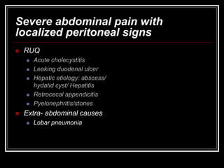 Severe abdominal pain with
localized peritoneal signs
 RUQ
 Acute cholecystitis
 Leaking duodenal ulcer
 Hepatic etiology: abscess/
hydatid cyst/ Hepatitis
 Retrocecal appendicitis
 Pyelonephritis/stones
 Extra- abdominal causes
 Lobar pneumonia
 