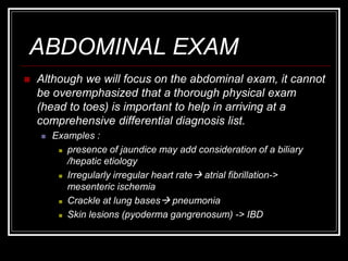 ABDOMINAL EXAM
 Although we will focus on the abdominal exam, it cannot
be overemphasized that a thorough physical exam
(head to toes) is important to help in arriving at a
comprehensive differential diagnosis list.
 Examples :
 presence of jaundice may add consideration of a biliary
/hepatic etiology
 Irregularly irregular heart rate atrial fibrillation->
mesenteric ischemia
 Crackle at lung bases pneumonia
 Skin lesions (pyoderma gangrenosum) -> IBD
 