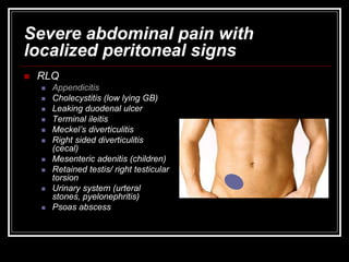 Severe abdominal pain with
localized peritoneal signs
 RLQ
 Appendicitis
 Cholecystitis (low lying GB)
 Leaking duodenal ulcer
 Terminal ileitis
 Meckel’s diverticulitis
 Right sided diverticulitis
(cecal)
 Mesenteric adenitis (children)
 Retained testis/ right testicular
torsion
 Urinary system (urteral
stones, pyelonephritis)
 Psoas abscess
 
