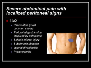 Severe abdominal pain with
localized peritoneal signs
 LUQ
 Pancreatitis (most
common cause)
 Perforated gastric ulcer
localized by adhesions
 Splenic infarct/ injury
 Subphrenic abscess
 Jejunal diverticulitis
 Pyelonephritis
 