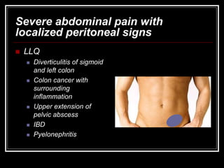 Severe abdominal pain with
localized peritoneal signs
 LLQ
 Diverticulitis of sigmoid
and left colon
 Colon cancer with
surrounding
inflammation
 Upper extension of
pelvic abscess
 IBD
 Pyelonephritis
 