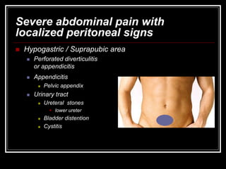 Severe abdominal pain with
localized peritoneal signs
 Hypogastric / Suprapubic area
 Perforated diverticulitis
or appendicitis
 Appendicitis
 Pelvic appendix
 Urinary tract
 Ureteral stones
 lower ureter
 Bladder distention
 Cystitis
 