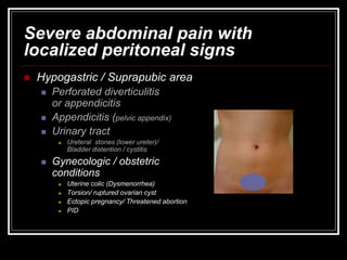 Severe abdominal pain with
localized peritoneal signs
 Hypogastric / Suprapubic area
 Perforated diverticulitis
or appendicitis
 Appendicitis (pelvic appendix)
 Urinary tract
 Ureteral stones (lower ureter)/
Bladder distention / cystitis
 Gynecologic / obstetric
conditions
 Uterine colic (Dysmenorrhea)
 Torsion/ ruptured ovarian cyst
 Ectopic pregnancy/ Threatened abortion
 PID
 