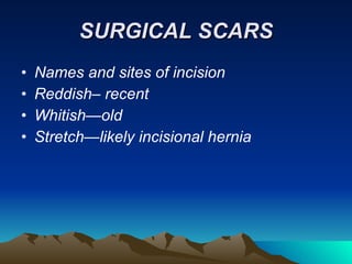 SURGICAL SCARS Names and sites of incision Reddish– recent Whitish—old Stretch—likely incisional hernia 