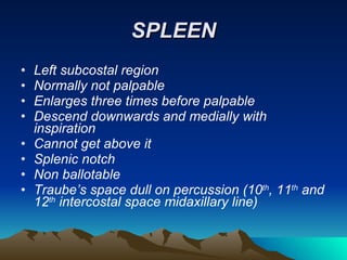 SPLEEN Left subcostal region Normally not palpable Enlarges three times before palpable Descend downwards and medially with inspiration Cannot get above it Splenic notch Non ballotable Traube’s space dull on percussion (10 th , 11 th  and 12 th  intercostal space midaxillary line) 
