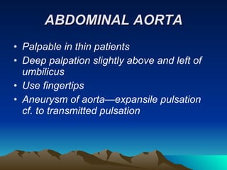 ABDOMINAL AORTA Palpable in thin patients Deep palpation slightly above and left of umbilicus Use fingertips Aneurysm of aorta—expansile pulsation cf. to transmitted pulsation 