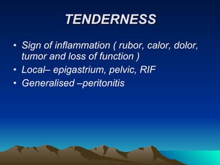 TENDERNESS Sign of inflammation ( rubor, calor, dolor, tumor and loss of function ) Local– epigastrium, pelvic, RIF Generalised –peritonitis 