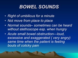 BOWEL SOUNDS Right of umbilicus for a minute Not move from place to place Normal sounds– sometimes can be heard without stethoscope esp. when hungry Acute small bowel obstruction—loud, excessive and exaggerated ( very angry) same time when the patient is feeling bouts of colicky pain 