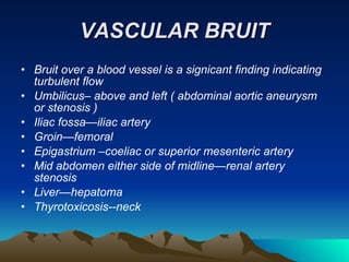 VASCULAR BRUIT Bruit over a blood vessel is a signicant finding indicating turbulent flow Umbilicus– above and left ( abdominal aortic aneurysm or stenosis ) Iliac fossa—iliac artery Groin—femoral Epigastrium –coeliac or superior mesenteric artery Mid abdomen either side of midline—renal artery stenosis Liver—hepatoma Thyrotoxicosis--neck 