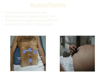 Auscultaion
• Diaphragm of stethoscope used
• Skin depressed to approximately 1 cm
• Listening in one spot is usually sufficient
• Listening for 15-20 or 30-60 seconds
 