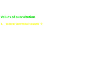 Values of auscultation
1. To hear intestinal sounds  characteristic gurgling bubbling (gas
and fluid in intestine) sounds.
 Increase in: acute diarrhea (↑motility) and in early intestinal
obstruction
 Absent in: paralytic ileus
N.B. Bowel sounds cannot be said to be absent unless they are
not heard after listening for 3-5 minutes.
 