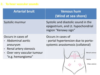 2. To hear vascular sounds
Arterial bruit Venous hum
(Wind at sea shore)
Systolic murmur Systolic and diastolic sound in the
epigastrium, and Lt. hypochondrial
region “Kenawy sign”
Occurs in cases of
- Abdominal aortic
aneurysm
- Renal artery stenosis
- Over very vascular tumour
“e.g. hemangioma”
Occurs in cases of
- portal hypertension due to porto-
systemic anastomosis (collateral)
 