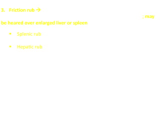 3. Friction rub 
a dry, grating sound heard with a stethoscope during auscultation; may
be heared over enlarged liver or spleen
 Splenic rub: in Lt. hypochondrium; due to splenic infarction and
perisplenitis
 Hepatic rub: in Rt. Hypochondrium; due to hepatic malignancy
with perihepatitis (inflammatory changes or infection in or
adjacent to the liver).
N.B. A hepatic rub and bruit in the same patient usually indicates
cancer in the liver. A hepatic rub, bruit, and abdominal venous hum
would suggest that a patient with cirrhosis had developed a
hepatoma.
 