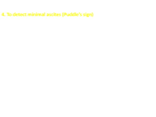 4. To detect minimal ascites (Puddle’s sign)
It is useful for detecting small amounts of ascites (as small as 120 mL;
shifting dullness and bulging flanks typically require 500 mL).
The steps are outlined as follows:
 Patient lies prone for 5 minutes
 Patient then rises onto elbows and knees
 Apply stethoscope diaphragm to most dependent part of the abdomen
 Examiner repeatedly flicks near flank with finger.
 Continue to flick at same spot on abdomen
 Move stethoscope across abdomen away from examiner
 Sound loudness increases at farther edge of puddle
 