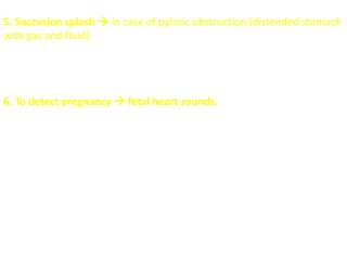 5. Succusion splash  in case of pyloric obstruction (distended stomach
with gas and fluid)
 placing the stethoscope over the upper abdomen  rocking the
patient back and forth at the hips  Retained gastric material >3
hours after a meal will generate a splash sound.
6. To detect pregnancy  fetal heart sounds.
 