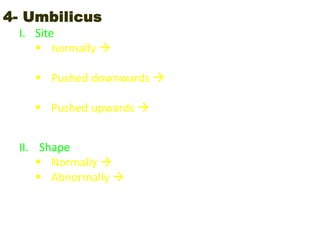 4- Umbilicus
I. Site
 normally  midway between xiphisternum and
symphysis pubis
 Pushed downwards  due to - masses in upper
abdomen - ascites
 Pushed upwards  due to masses lower abdomen
arising from the pelvis
II. Shape
 Normally  inverted
 Abnormally  everted due to increase in intra-
abdominal pressure (ascites / pregnancy)
 