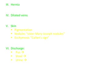 III. Hernia
 Expansile impulse in cough
IV. Dilated veins
 Caput medusa in portal hypertension
V. Skin
 Pigmentation around umbilicus (T.B. peritonitis, Addison dis.)
 Nodules “sister Mary-Joseph nodules” (abd. malignancy)
 Ecchymosis “Cullen's sign” (hemorrhagic pancreatitis and
internal hemorrhage)
VI. Discharge:
 Pus  inflammation
 Stool  intestinal fistula
 Urine  patent urachus
 