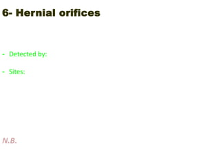 6- Hernial orifices
Weak points in the abdomen in which the abdominal contents may pass
through it with increase intra-abdominal pressure
- Detected by: the patient is examined in standing position and asked to
cough
- Sites:
 Linea alba (epigastric)
 Umbilical
 Incisional (old scars)
 Inguinal
 Femoral
 Scrotal
N.B. Hernia= expansile impulse on cough
 