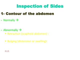 Inspection of Sides
1- Contour of the abdomen
- Normally  the abdomen is gently convex from side to side
and from front to back
- Abnormally 
 Retraction (scaphoid abdomen) : due to starvation,
wasting diseases or dehydration
 Bulging (distension or swelling): either generalized or
localized
N.B. The flanks should be checked for any bulging.
 