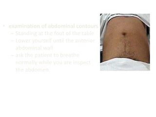 • examination of abdominal contours
– Standing at the foot of the table
– Lower yourself until the anterior
abdominal wall
– ask the patient to breathe
normally while you are inspect
the abdomen.
 