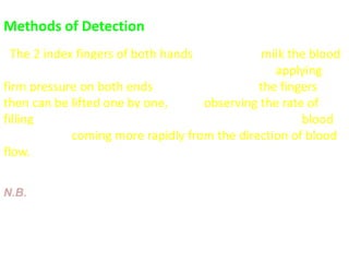 Methods of Detection
- The 2 index fingers of both hands are used to milk the blood
away from one segment of a dilated vein then, applying
firm pressure on both ends of the segment  the fingers
then can be lifted one by one, while observing the rate of
filling at which the vein fills from each direction the blood
will be seen coming more rapidly from the direction of blood
flow.
N.B. visible veins without engorgement and tortuosity may be
normal finding in thin persons, particularly when the abdominal
wall is distended, often in epigastrium
 
