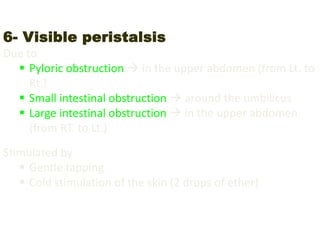 6- Visible peristalsis
Due to
 Pyloric obstruction  in the upper abdomen (from Lt. to
Rt.)
 Small intestinal obstruction  around the umbilicus
 Large intestinal obstruction  in the upper abdomen
(from RT. to Lt.)
Stimulated by
 Gentle tapping
 Cold stimulation of the skin (2 drops of ether)
 