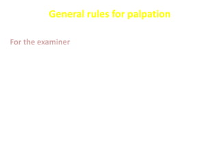 General rules for palpation
For the examiner
 Examination is done in warm room with good light
 The examiner must warm his hands, has short
finger nails and approach slowly
 use warm stethoscope
 Distract the patient with conversation or
questions
 