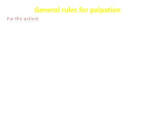 General rules for palpation
For the patient
• Patient should have an empty bladder
• Patient supine, arms at sides or folded across chest - avoid
arms above the head as this tightens the abdomen
• The abdomen is fully exposed
• Before you begin, ask the patient to point to areas of pain and
examine last
• Observe the patient face “expression” during examination
• Flexing the knees may relax the abdomen
• The head and neck are supported by enough pillows
 