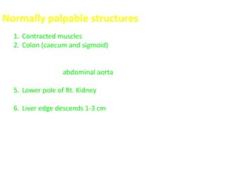 Normally palpable structures
1. Contracted muscles of abdominal wall in muscular persons
2. Colon (caecum and sigmoid) is felt when it is spastic (full of gas or
fluid)
3. Vertebra (L4 – L5)
4. Pulsations of abdominal aorta (usually felt below the umbilicus) in
thin persons
5. Lower pole of Rt. Kidney (especially in female with thin lax
abdominal wall)
6. Liver edge descends 1-3 cm below the costal margin on deep
inspiration, but the consistency is soft and difficult to feel.
 