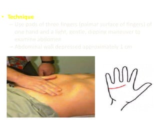 • Technique
– Use pads of three fingers (palmar surface of fingers) of
one hand and a light, gentle, dipping maneuver to
examine abdomen
– Abdominal wall depressed approximately 1 cm
 