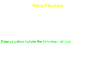Deep Palpation
For :
- Organs “liver, spleen, gall bladder, kidney, colon, urinary
bladder”
- Masses
- Areas of deep tenderness and rebound (pain induced or
increased by letting go)
Deep palpation include the following methods
- Ordinary technique “classic”
- 2 handed method
- Bimanual
- Dipping
- Hooking
- Rolling
 