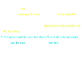  The spleen is not normally palpable
 It has to be enlarged 3 times its usual size to be palpable
under the subcostal margin
 The direction of enlargement is downward and towards the
Rt. Iliac fossa
 The spleen which is not felt doesn’t exclude splenomegaly
but it can be said that the spleen is not felt
 