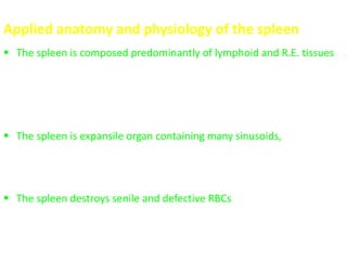 Applied anatomy and physiology of the spleen
 The spleen is composed predominantly of lymphoid and R.E. tissues,
so, any condition “infectious; immunologic; metabolic; malignant or
idiopathic” that causes hyperplasia of the lymphoid/RES may cause
splenomegaly
 The spleen is expansile organ containing many sinusoids, so,
interference with its venous drainage as in portal hypertension will
cause splenomegaly “congestive splenomegaly”
 The spleen destroys senile and defective RBCs, so, in hemolytic
anemias, this function is increased with splenomegaly “except in
sickle cell anemia”
 