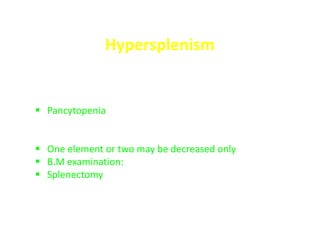 Hypersplenism
- Whenever the spleen is enlarged, hypersplenism may occur
- It is characterized by
 Pancytopenia in the peripheral blood (Normocytic
normochromic anemia, neutropenia, thrombocytopenia in the
CBC) due to hyperfunction of the spleen
 One element or two may be decreased only
 B.M examination: hypercellular or normal
 Splenectomy returns the CBC to normal
 
