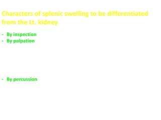 Characters of splenic swelling to be differentiated
from the Lt. kidney
- By inspection  Moves with respiration down and medially
- By palpation  it has a notch on the lower part of the anterior
(upper) border “PATHOGNOMONIC”
hand can't be insinuated between the mass and the
costal margin to get above its upper pole
 negative ballottement (can’t be pushed in the renal
angle)
- By percussion  dull on percussion and continuous with the splenic
dullness
 