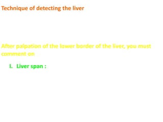 Technique of detecting the liver
 Upper border is detected by heavy percussion “hepatic
dullness”
 Lower border is detected by deep palpation and light
percussion
After palpation of the lower border of the liver, you must
comment on
I. Liver span : Distance between the upper and lower
borders of the liver; which is
4 – 8 cm in the middle line “represents the Lt.
lobe”
9 – 14 cm in the Rt. MCL “represents the RT.
lobe”
 