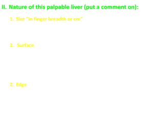 II. Nature of this palpable liver (put a comment on):
1. Size “in finger breadth or cm”
 Normally: not felt below the costal margin
 Abnormally: enlarged “causes of hepatomegaly” or shrunken
“liver cirrhosis and fibrosis”
2. Surface
 Normally: smooth
 Abnormally:
- smooth “congestion, inflammation, infiltration”
- fine irregular “cirrhosis”
- nodular “malignancy”
2. Edge
 Normally: sharp
 Abnormally:
- sharp “cirrhosis, fibrosis”
- rounded “congestion, inflammation, infiltration”
 